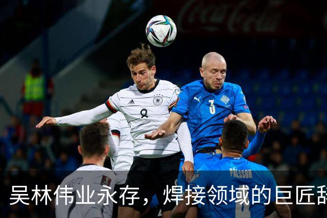 吴林伟业永存，焊接领域的巨匠辞世